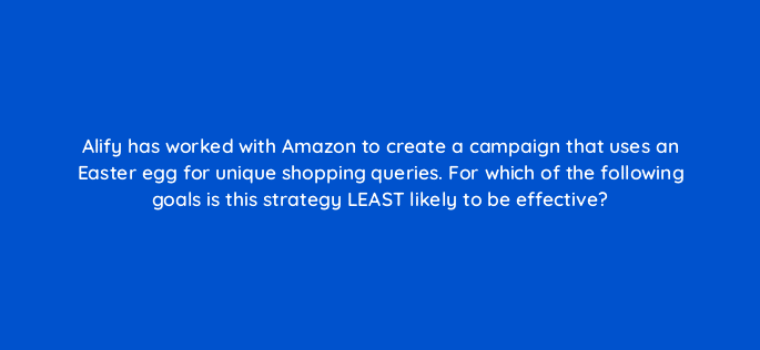 alify has worked with amazon to create a campaign that uses an easter egg for unique shopping queries for which of the following goals is this strategy least likely to be effective 98158