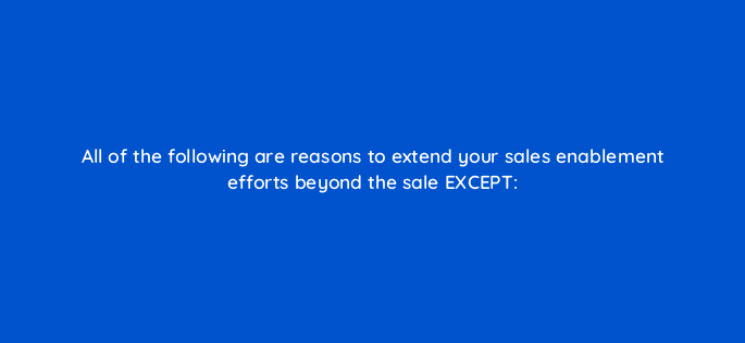 all of the following are reasons to extend your sales enablement efforts beyond the sale
