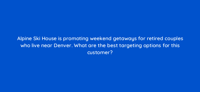 alpine ski house is promoting weekend getaways for retired couples who live near denver what are the best targeting options for this customer 3003