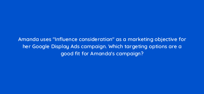 amanda uses influence consideration as a marketing objective for her google display ads campaign which targeting options are a good fit for amandas campaign 20410