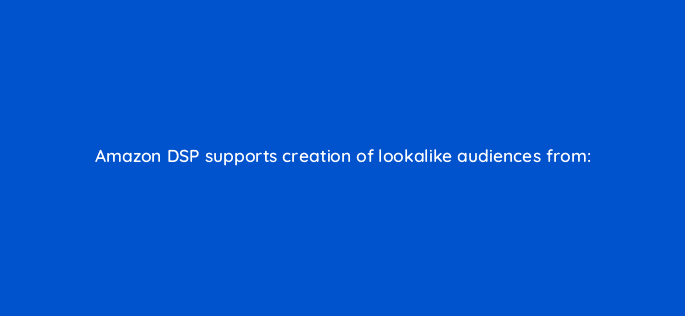 amazon dsp supports creation of lookalike audiences from 117486