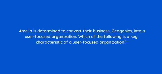 amelia is determined to convert their business geogenics into a user focused organization which of the following is a key characteristic of a user focused organization 44248