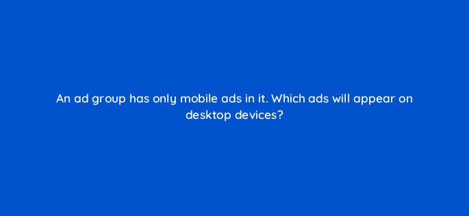 an ad group has only mobile ads in it which ads will appear on desktop devices 12005