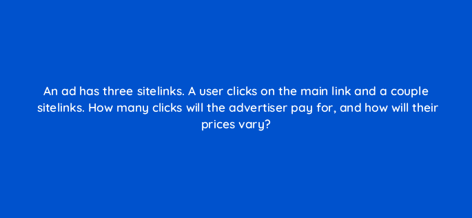 an ad has three sitelinks a user clicks on the main link and a couple sitelinks how many clicks will the advertiser pay for and how will their prices vary 12004