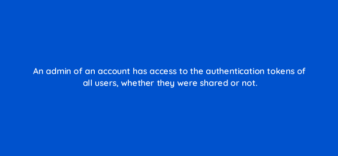 an admin of an account has access to the authentication tokens of all users whether they were shared or not 13178
