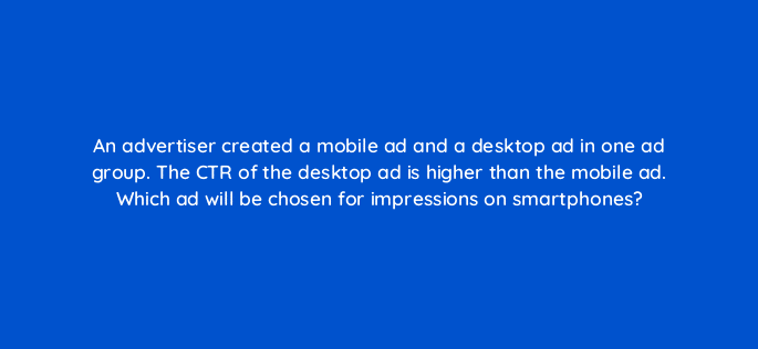 an advertiser created a mobile ad and a desktop ad in one ad group the ctr of the desktop ad is higher than the mobile ad which ad will be chosen for impressions on smartphones 12028
