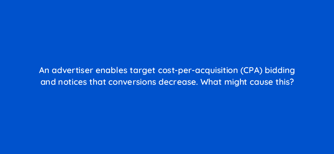 an advertiser enables target cost per acquisition cpa bidding and notices that conversions decrease what might cause this 2058
