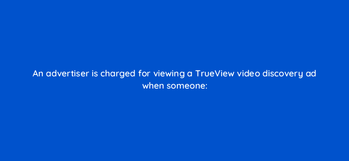 an advertiser is charged for viewing a trueview video discovery ad when someone 2591