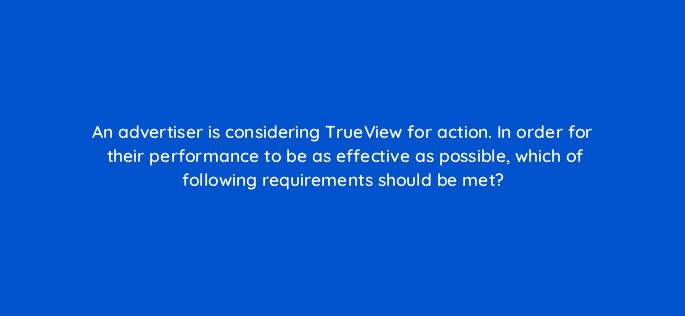 an advertiser is considering trueview for action in order for their performance to be as effective as possible which of following requirements should be met 11217