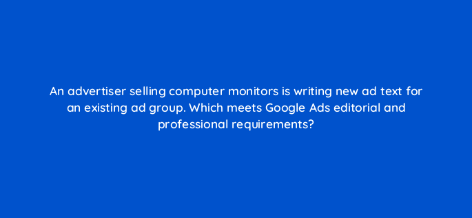 an advertiser selling computer monitors is writing new ad text for an existing ad group which meets google ads editorial and professional requirements 2043