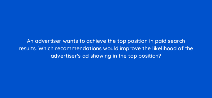 an advertiser wants to achieve the top position in paid search results which recommendations would improve the likelihood of the advertisers ad showing in the top position 108