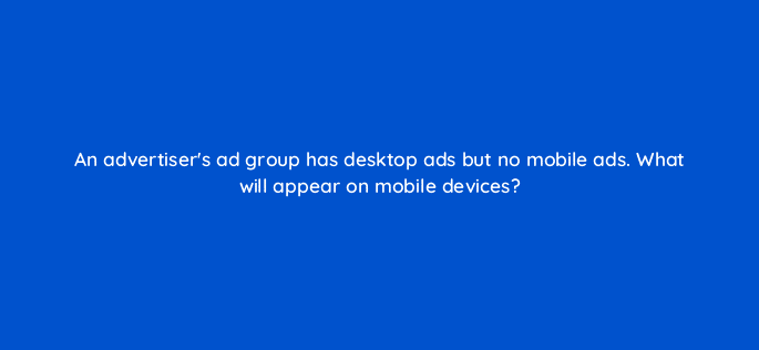 an advertisers ad group has desktop ads but no mobile ads what will appear on mobile devices 12141