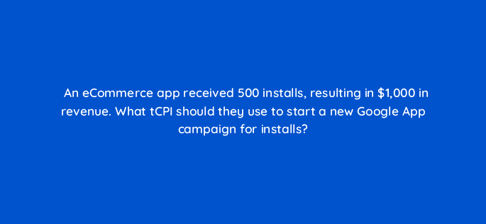 an ecommerce app received 500 installs resulting in 1000 in revenue what tcpi should they use to start a new google app campaign for installs 24563