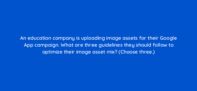 an education company is uploading image assets for their google app campaign what are three guidelines they should follow to optimize their image asset mix choose three 24422