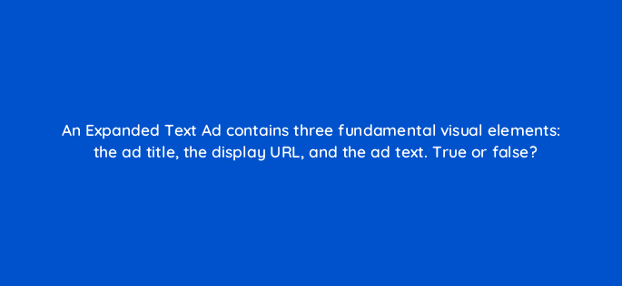 an expanded text ad contains three fundamental visual elements the ad title the display url and the ad text true or false 3043