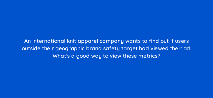 an international knit apparel company wants to find out if users outside their geographic brand safety target had viewed their ad whats a good way to view these metrics 84330