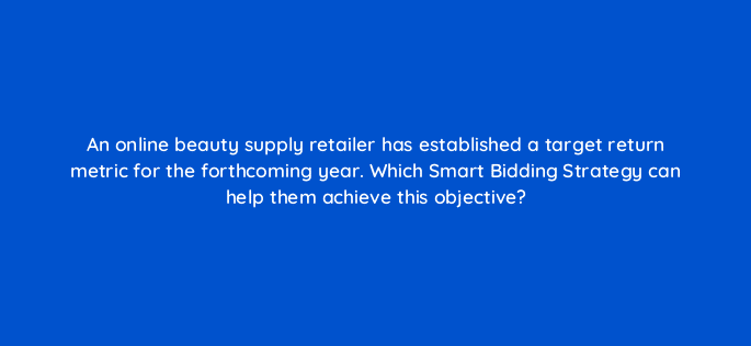 an online beauty supply retailer has established a target return metric for the forthcoming year which smart bidding strategy can help them achieve this objective 122061