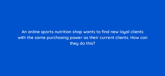 an online sports nutrition shop wants to find new loyal clients with the same purchasing power as their current clients how can they do this 12002