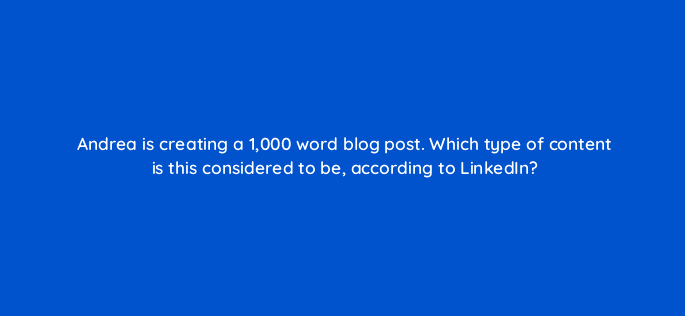andrea is creating a 1000 word blog post which type of content is this considered to be according to linkedin 123770