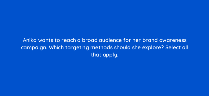 anika wants to reach a broad audience for her brand awareness campaign which targeting methods should she explore select all that apply 123679