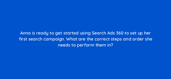 anna is ready to get started using search ads 360 to set up her first search campaign what are the correct steps and order she needs to perform them in 15961