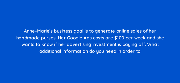 anne maries business goal is to generate online sales of her handmade purses her google ads costs are 100 per week and she wants to know if her advertising investment is paying off 347