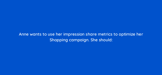 anne wants to use her impression share metrics to optimize her shopping campaign she should 2390