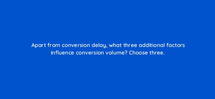 apart from conversion delay what three additional factors influence conversion volume choose three 125802 2
