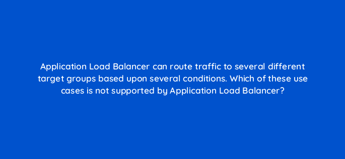 application load balancer can route traffic to several different target groups based upon several conditions which of these use cases is not supported by application load balancer 48332