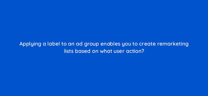 applying a label to an ad group enables you to create remarketing lists based on what user action 15681