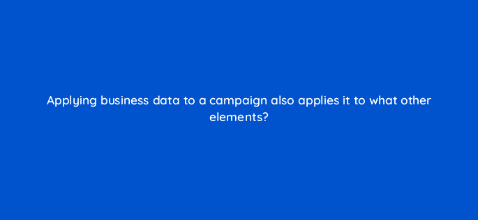 applying business data to a campaign also applies it to what other elements 15677