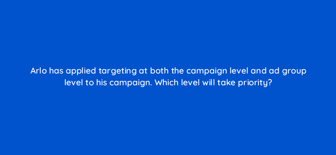 arlo has applied targeting at both the campaign level and ad group level to his campaign which level will take priority 80383