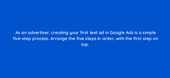 as an advertiser creating your first text ad in google ads is a simple five step process arrange the five steps in order with the first step on top 21200