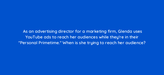 as an advertising director for a marketing firm glenda uses youtube ads to reach her audiences while theyre in their personal primetime when is she trying to reach her audience 20140