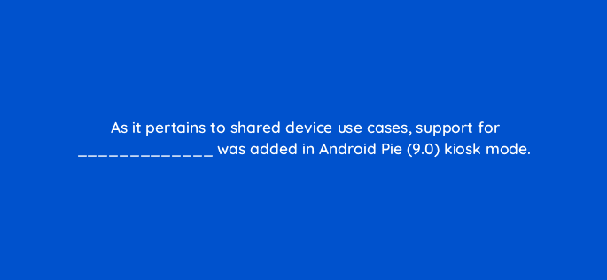 as it pertains to shared device use cases support for was added in android pie 9 0 kiosk mode 14913