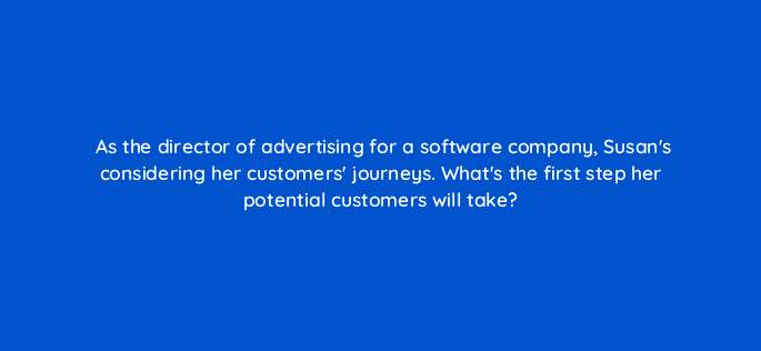 as the director of advertising for a software company susans considering her customers journeys whats the first step her potential customers will take 19594