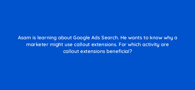 asam is learning about google ads search he wants to know why a marketer might use callout extensions for which activity are callout extensions beneficial 21201