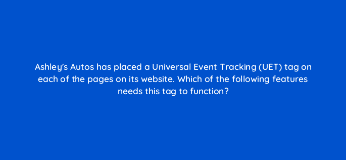 ashleys autos has placed a universal event tracking uet tag on each of the pages on its website which of the following features needs this tag to function 115674
