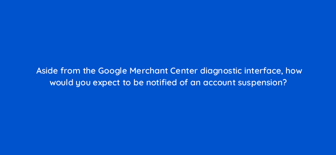aside from the google merchant center diagnostic interface how would you expect to be notified of an account suspension 78586