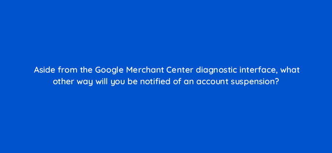 aside from the google merchant center diagnostic interface what other way will you be notified of an account suspension 78934