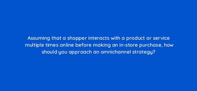 assuming that a shopper interacts with a product or service multiple times online before making an in store purchase how should you approach an omnichannel strategy 98862