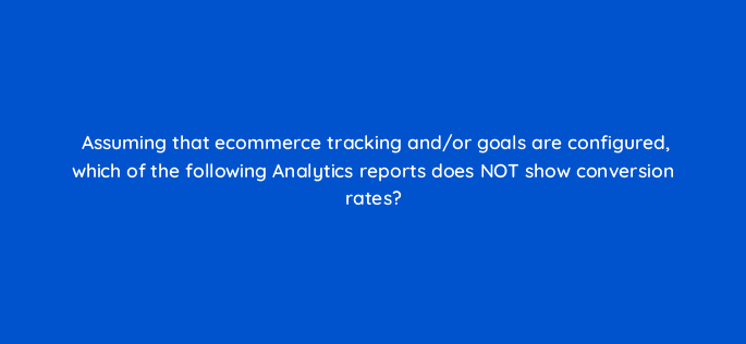 assuming that ecommerce tracking and or goals are configured which of the following analytics reports does not show conversion rates 7872