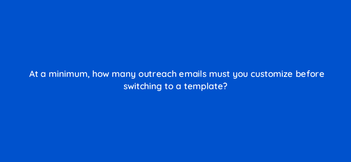 at a minimum how many outreach emails must you customize before switching to a template 110006