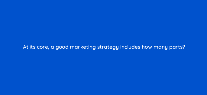 at its core a good marketing strategy includes how many parts 125592
