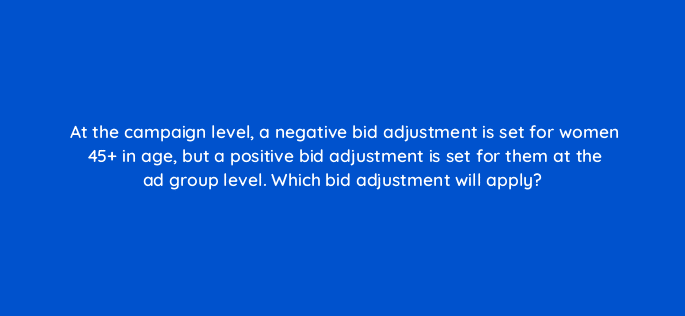 at the campaign level a negative bid adjustment is set for women 45 in age but a positive bid adjustment is set for them at the ad group level which bid adjustment will apply 12126
