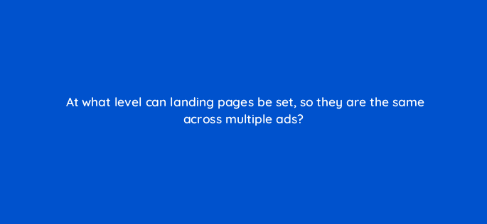 at what level can landing pages be set so they are the same across multiple ads 9784
