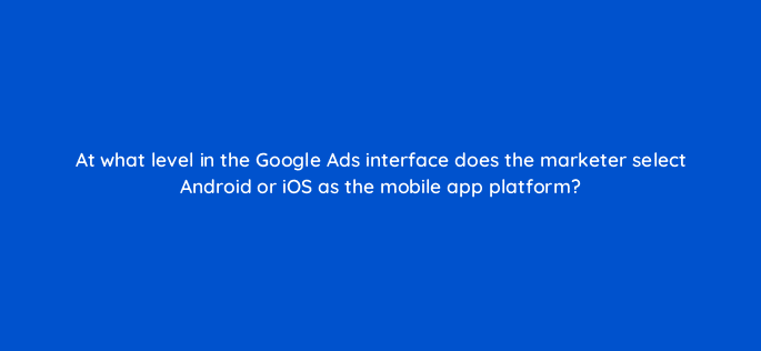 at what level in the google ads interface does the marketer select android or ios as the mobile app platform 24644