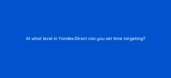 at what level in yandex direct can you set time targeting 11998