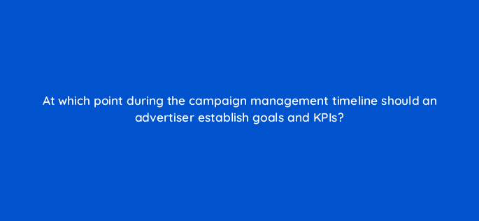 at which point during the campaign management timeline should an advertiser establish goals and kpis 117568