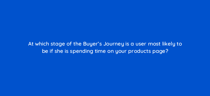 at which stage of the buyers journey is a user most likely to be if she is spending time on your products page 17341